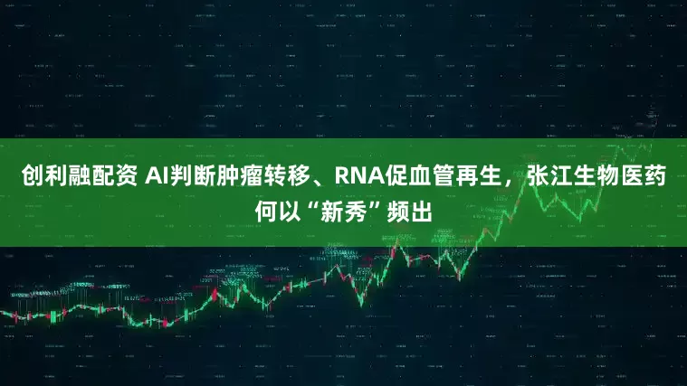 创利融配资 AI判断肿瘤转移、RNA促血管再生，张江生物医药何以“新秀”频出