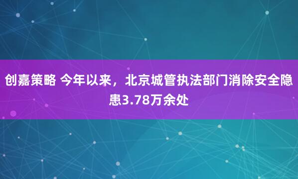 创嘉策略 今年以来，北京城管执法部门消除安全隐患3.78万余处