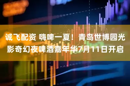 诚飞配资 嗨啤一夏！青岛世博园光影奇幻夜啤酒嘉年华7月11日开启