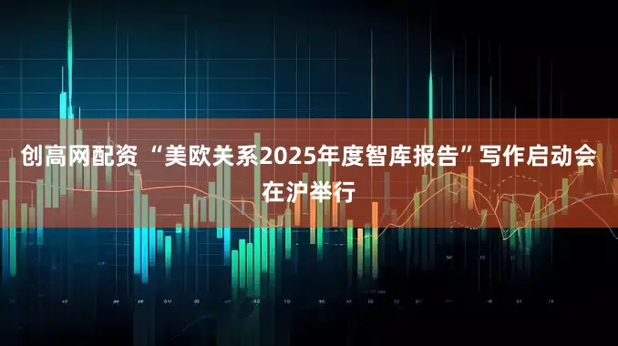 创高网配资 “美欧关系2025年度智库报告”写作启动会在沪举行