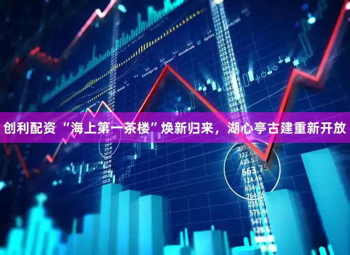 创利配资 “海上第一茶楼”焕新归来，湖心亭古建重新开放