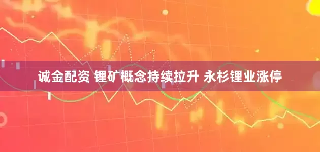 诚金配资 锂矿概念持续拉升 永杉锂业涨停