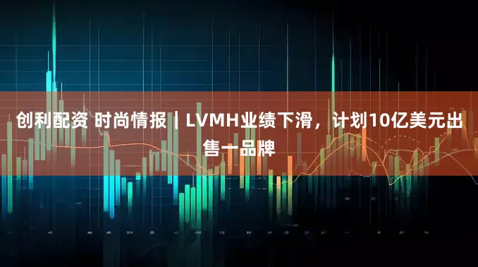 创利配资 时尚情报｜LVMH业绩下滑，计划10亿美元出售一品牌
