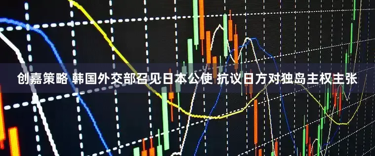 创嘉策略 韩国外交部召见日本公使 抗议日方对独岛主权主张